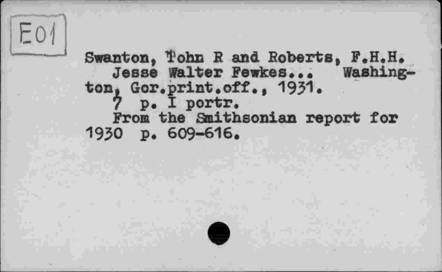 ﻿ЕоГ
Swanton, l'ohn R and Roberts, F.H.H.
Jesse Walter Fewkes...	Washing-
ton, Gor.print.off•, 1931«
7 p. I portr.
From the fitaithsonian report for 1930 p. 609-616.